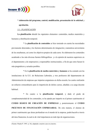 Ana Mª Orti González
8
* elaboración del programa, control, modificación, presentación de la solicitud y
aprobación.
3.1.- PLANIFICACIÓN
La planificación abordó los siguientes elementos: contenidos, medios materiales y
humanos y distribución temporal.
* La planificación de contenidos se hizo teniendo en cuenta las necesidades
previamente detectadas y los factores determinantes de integración y naturaleza universitaria
de las enseñanzas, así como los objetivos propios de cada curso. Se elaboraron los contenidos
acudiendo a las más diversas fuentes bibliográficas y a la opinión de nuestros superiores en
el departamento y de empresarios y responsables institucionales, a fin de que estos fuesen lo
más pragmáticos y actuales posibles.
* En la planificación de medios materiales y humanos se ha contado con las
instalaciones de la E.U. de Relaciones Laborales, y tres profesores del departamento de
Administración de empresas que imparten asignaturas en dicha escuela; los cuales realizarán
un esfuerzo extraordinario para la impartición de dichos cursos, añadida a su carga docente
habitual.
* En cuanto a la planificación temporal, y dado el grado de
complementariedad de los contenidos, se ha optado por impartir en el primer cuatrimestre el
CURSO BÁSICO DE CREACIÓN DE EMPRESAS y posteriormente el CURSO
PRÁCTICO DE FINANCIACIÓN EMPRESARIAL. De esta manera, el alumno de
primer cuatrimestre que desee profundizar en el mundo de la empresa, podrá hacerlo a través
del área financiera, la cual es de vital importancia en todo tipo de organizaciones.
(Fuente: Pineda P. 1995 p. 36), adaptado a nuestro caso en concreto.
 