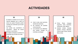 ACTIVIDADES
El tratado en relación con el uso de
Internet establece que a partir de
ahora los países firmantes podrán
controlar los contenidos que circulan
en la web.
Los países que suscribieron el
documento aplican las nuevas
políticas a nivel interno.
Su objetivo principal es controlar los
contenidos que circulan en la web.
a) Llevó a cabo unas reuniones
durante dos semanas.
b) No transmitir las pesadas
comunicaciones.
c) Las personas que defienden
que pueden navegar sin
controles se arriesgan
a) China, Rusia, Uruguay,
Argentina, Chile, Colombia,
Venezuela, Cuba, México.
b) Estados Unidos, Canadá,
España, Francia, Alemania,
Polonia, Italia, Grecia, Irlanda,
Reino Unido.
3
38 40
39
 
