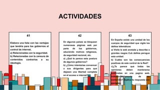 Elabora una lista con las ventajas
que tendría para los gobiernos el
control de internet.
a) Relacionadas con la seguridad.
b) Relacionadas con la censura de
contenidos contrarios a su
ideología.
En algunos países se bloquean
numerosas páginas web por
parte de los gobiernos,
aduciendo motivos religiosos,
de seguridad nacional, etc.
a) ¿Qué te parece esta postura
de algunos gobiernos?
b) ¿Cómo intentarías convencer
a sus dirigentes para que
dejasen una libertad completa
en el acceso a internet?
En España existe una unidad de los
cuerpos de seguridad que vigila los
delitos telemáticos
a) Visita la web anotada y describe a
grandes rasgos Cub delitos perogue
esta unidad.
b) Cuáles son las consecuencias
positivas de este control de la Red?
c)¿Te parece que todas las
opiniones deben mantenerse
publicadas en una pagina web,
independientemente de su
contenido? Explica tu respuesta con
ejemplos.
41 43
42
ACTIVIDADES
4
 