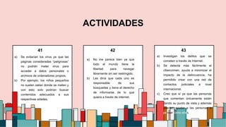 5
ACTIVIDADES
a) Se evitarían los virus ya que las
páginas consideradas “peligrosas”
no podrán meter virus para
acceder a datos personales o
archivos de ordenadores propios.
b) Por ejemplo, los niños pequeños
no suelen saber donde se meten y
con esto solo podrían buscar
contenidos adecuados a sus
respectivas edades.
a) No me parece bien ya que
todo el mundo tiene la
libertad para navegar
libremente sin ser restringido.
b) Les diría que cada uno es
responsable de sus
búsquedas y tiene el derecho
de informarse de lo que
quiera a través de internet.
a) Investigan los delitos que se
cometen a través de Internet.
b) Se detecta más fácilmente el
cibercrimen, ayuda a minimizar el
impacto de la delincuencia, ha
permitido crear con una red de
contactos policiales a nivel
internacional.
c) Creo que sí ya que las personas
que comentan únicamente están
dando su punto de vista y además
pueden ayudar a las personas a
pensar como ellas.
41 43
42
 