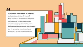 44
Te parece una buena idea que los gobiernos
controlen los contenidos de internet?
No, ya que creo que las personas que navegan por
internet a partir de una determinada edad son
conscientes de lo que pueden encontrar y son lo
suficientemente maduros como para saber lo que está
bien y lo que está mal, internet es una buena
herramienta si se usa de una manera adecuada.
6
 