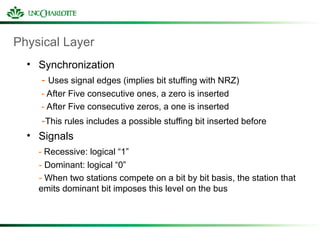 Physical Layer
• Synchronization
- Uses signal edges (implies bit stuffing with NRZ)
- After Five consecutive ones, a zero is inserted
- After Five consecutive zeros, a one is inserted
-This rules includes a possible stuffing bit inserted before
• Signals
- Recessive: logical “1”
- Dominant: logical “0”
- When two stations compete on a bit by bit basis, the station that
emits dominant bit imposes this level on the bus
 
