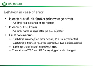 Behavior in case of error
• In case of stuff, bit, form or acknowledge errors
– An error flag is started at the next bit
• In case of CRC error
– An error frame is send after the ack delimiter
• Fault confinement
– Each time an reception error occurs, REC is incremented
– Each time a frame is received correctly, REC is decremented
– Same for the emission errors with TEC
– The values of TEC and REC may trigger mode changes
 