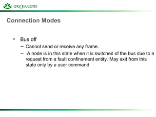 Connection Modes
• Bus off
– Cannot send or receive any frame.
– A node is in this state when it is switched of the bus due to a
request from a fault confinement entity. May exit from this
state only by a user command
 