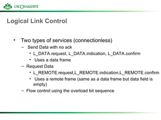 Logical Link Control
• Two types of services (connectionless)
– Send Data with no ack
• L_DATA.request, L_DATA.indication, L_DATA.confirm
• Uses a data frame
– Request Data
• L_REMOTE.request,L_REMOTE.indication,L_REMOTE.confirm
• Uses a remote frame (same as a data frame but data field is
empty)
– Flow control using the overload bit sequence
 
