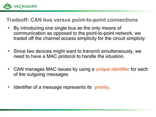 Tradeoff: CAN bus versus point-to-point connections
• By introducing one single bus as the only means of
communication as opposed to the point-to-point network, we
traded off the channel access simplicity for the circuit simplicty
• Since two devices might want to transmit simultaneously, we
need to have a MAC protocol to handle the situation.
• CAN manages MAC issues by using a unique identifier for each
of the outgoing messages
• Identifier of a message represents its priority.
 