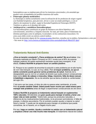 homeopáticos que se emplean para aliviar los trastornos emocionales y de ansiedad que
pueden venir acompañados de posibles trastornos del sueño.
 Fitoterapia (plantas medicinales)
La fitoterapia se define actualmente como la utilización de los productos de origen vegetal
con finalidad terapéutica, para prevenir, aliviar o curar un estado patológico, o con el
objetivo de mantener la salud., según la Sociedad Española de Fitoterapia (SEFIT).
También se aplica en el abordaje del estrés.
 Antidepresivos y ansiolíticos (benzodiacepinas)
Las benzodiacepinas constituyen un grupo de fármacos con efecto hipnótico, anti
convulsionante, ansiolítico y relajante muscular. Se usan, por tanto, para el tratamiento de
distintas patologías como la epilepsia, la ansiedad o en las contracturas musculares. En
estos casos debe existir un estricto control médico.
En caso de presentar alguno de los síntomas de estrés descritos, consulta con tu médico, farmacéutico u otro prof
- See more at: http://www.boiron.es/tratamiento-estres-ansiedad#sthash.9bknifAY.dpuf
Tratamiento Natural Anti-Estrés
¿Vive en tensión constante? ¿Tiene problemas de estrés? No es el único. Una
encuesta realizada por Marlin Company en 2011 revela que el 80% de quienes
trabajan padecen de estrés expresando necesitar ayuda para manejarlo. A tal
efecto, Codeco Nutrilife le propone hacer un cambio positivo.
Sí. Porque no es cuestión de encontrar la solución a este problema por el sólo hecho
de vivir más tranquilo, lo cual, es muy válido. Pero el mayor problema, es que el
estrés constante puede generar serios problemas de salud. Además de lo
desagradable que es vivir en un estado de tensión que suele producir consecuencias
tales como dolor de cabeza o músculos, fatiga, insomnio, falta de deseo sexual,
irritabilidad o depresión. No es de extrañar que se llame al estrés la «enfermedad
del siglo 20».
Y tal como van las cosas, el ritmo de vida no parece estar cambiando, al revés.
Pero sí puede cambiar Usted. Usted puede hacer mucho por usted mismo para
manejar este problema antes de llegar a experimentar consecuencias de otro tenor.
Codeco Nutrilife le propone un tratamiento natural basado en suplementos
100% naturales. Brindándole una gran ayuda para manejar el estrés y tener una
mejor vida en todo sentido.* Sobre todo, porque los productos naturales, a
diferencia de los medicamentos tradicionales, no le provocan somnolencia, ni falta de
energía, ni efectos secundarios. Por el contrario pueden ayudar a mejorar su salud
física y mental. Y puede ser de asistencia para manejar un problema que puede
convertirse, de no hacerlo, en un flagelo mucho peor.
Por eso, haga un cambio. Ayude a controlar su estrés con un tratamiento natural
y empiece a llevar una vida mucho más tranquila. El tratamiento natural de Codeco
 