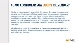 COMO CONTROLAR SUA EQUIPE DE VENDAS?
Esta é uma pergunta que intriga a maioria dos gestores de vendas. O mundo mudou e
hoje o concorrente tem acesso fácil ao seu cliente e o bombardeia com propostas a
todo momento, por outro lado, o seu cliente busca em todo tempo as melhores
condições, melhores preços, mais benefícios e melhor atendimento, claro, com
rapidez. Este cenário exige dinamismo. As empresas, principalmente a área comercial,
precisam ser mais dinâmicas e criar novas estratégias para gerar os resultados
esperados.
Administrar uma equipe de vendas é uma tarefa que exige antes de tudo atenção e
disciplina, afinal, você precisa estar devidamente informado com tudo o que acontece
à sua volta.... por exemplo:
 
