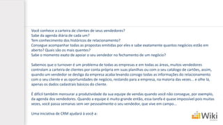 Você conhece a carteira de clientes de seus vendedores?
Sabe da agenda diária de cada um?
Tem conhecimento dos históricos de relacionamento?
Consegue acompanhar todas as propostas emitidas por eles e sabe exatamente quantos negócios estão em
aberto? Quais são os mais quentes?
Sabe o momento exato de apoiar o seu vendedor no fechamento de um negócio?
Sabemos que o turnover é um problema de todas as empresas e em todas as áreas, muitos vendedores
controlam a carteira de clientes por conta própria em suas planilhas ou com o seu catálogo de cartões, assim,
quando um vendedor se desliga da empresa acaba levando consigo todas as informações do relacionamento
com o seu cliente e as oportunidades de negócio, restando para a empresa, na maioria das vezes... e olhe lá,
apenas os dados cadastrais básicos do cliente.
É difícil também mensurar a produtividade da sua equipe de vendas quando você não consegue, por exemplo,
da agenda dos vendedores. Quando a equipe é muito grande então, essa tarefa é quase impossível pois muitas
vezes, você passa semanas sem ver pessoalmente o seu vendedor, que vive em campo...
Uma iniciativa de CRM ajudará à você a:
 
