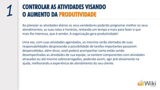 CONTROLAR AS ATIVIDADES VISANDO
O AUMENTO DA PRODUTIVIDADE
Ao planejar as atividades diárias os seus vendedores poderão programar melhor os seus
atendimentos, as suas rotas e horários, restando um tempo a mais para fazer o que
mais lhe interessa, que é vender. A organização gera produtividade!
Uma vez, com suas atividades agendadas, os mesmos serão alertados de suas
responsabilidades desprezando a possibilidade de tarefas importantes passarem
despercebidas, além disso, você poderá acompanhar como estão sendo
desempenhadas as atividades de sua equipe, se existem componentes com atividades
atrasadas ou até mesmo sobrecarregados, podendo assim, agir pró-ativamente na
ajuda, melhorando a experiência de atendimento do seu cliente.
 