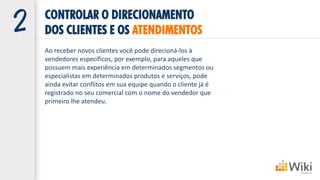 CONTROLAR O DIRECIONAMENTO
DOS CLIENTES E OS ATENDIMENTOS
Ao receber novos clientes você pode direcioná-los à
vendedores específicos, por exemplo, para aqueles que
possuem mais experiência em determinados segmentos ou
especialistas em determinados produtos e serviços, pode
ainda evitar conflitos em sua equipe quando o cliente já é
registrado no seu comercial com o nome do vendedor que
primeiro lhe atendeu.
 