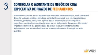 Mantendo o controle de sua equipe e das atividades desempenhadas, você conhecerá
de perto todos os negócios gerados e o montante que você tem em negociação no
momento, podendo ainda, com a posse destas informações criar campanhas
específicas ou atendimentos direcionados para o fechamento das vendas. Um ponto
importante também é a possibilidade de apoiar os seus vendedores nestes
fechamentos, por ter o conhecimento e o acompanhamento dos negócios mais
quentes.
CONTROLAR O MONTANTE DE NEGÓCIOS COM
EXPECTATIVA DE PRAZOS DE FECHAMENTOS
 