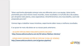 Talvez você tenha planejado começar este ano diferente com a sua equipe, talvez tenha
prometido para você mesmo novos recordes, novos resultados e o tumulto dia a dia acabou
por atropelar estes planos, estas expectativas. Amanhã teremos uma nova batalha, você está
preparado para ela?
Comece logo a trabalhar novas iniciativas, experimente obter novos e melhores resultados.
E se quiser ler mais não deixe ver os nossos posts anteriores:
- 10 SUPER TÁTICAS PARA FIDELIZAR CLIENTES EM 2014
http://www.wikiconsultoria.com.br/10-taticas-fidelizar-clientes/
- VENDA MAIS FAZENDO GESTÃO DE PIPELINE (FUNIL DE VENDAS)
http://www.wikiconsultoria.com.br/gestao-pipeline/
 