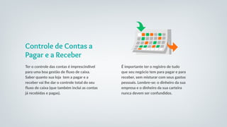 Controle de Contas a
Pagar e a Receber
Ter o controle das contas é imprescindível
para uma boa gestão de fluxo de caixa.
Saber quanto sua loja tem a pagar e a
receber vai lhe dar o controle total do seu
fluxo de caixa (que também inclui as contas
já recebidas e pagas).
É importante ter o registro de tudo
que seu negócio tem para pagar e para
receber, sem misturar com seus gastos
pessoais. Lembre-se: o dinheiro da sua
empresa e o dinheiro da sua carteira
nunca devem ser confundidos.
 