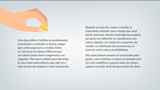 Uma boa prática é facilitar os recebimentos
antecipados e controlar as contas a pagar
para evitar pagar juros e multas. Envie
as cobranças em tempo hábil para que
seu cliente possa fazer o pagamento e se
organizar. Mas tome cuidado para não avisá-
lo com muita antecedência, para não ter o
risco de que ele esqueça a conta novamente.
Quando se trata das contas a receber, é
importante entender que o tempo que você
perde cobrando clientes inadimplentes poderia
ser gasto em melhorias no atendimento aos
outros clientes, na criação de campanhas de
vendas, na otimização da sua presença na
internet, entre outras possibilidades.
Tais ações devem sempre ser priorizadas pelo
gestor, caso contrário o mesmo se prenderá em
um ciclo repetitivo e gastará todo seu tempo
apenas correndo atrás de quem ainda lhe deve.
 