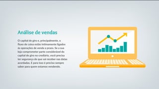 Análise de vendas
O capital de giro e, principalmente, o
fluxo de caixa estão intimamente ligados
às operações de venda a prazo. Se a sua
loja comprometer parte considerável do
capital de giro no crediário, você precisa
ter segurança de que vai receber nas datas
acordadas. E para isso é preciso sempre
saber para quem estamos vendendo.
 