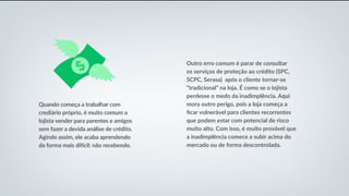 Quando começa a trabalhar com
crediário próprio, é muito comum o
lojista vender para parentes e amigos
sem fazer a devida análise de crédito.
Agindo assim, ele acaba aprendendo
da forma mais difícil: não recebendo.
Outro erro comum é parar de consultar
os serviços de proteção ao crédito (SPC,
SCPC, Serasa) após o cliente tornar-se
“tradicional” na loja. É como se o lojista
perdesse o medo da inadimplência. Aqui
mora outro perigo, pois a loja começa a
ficar vulnerável para clientes recorrentes
que podem estar com potencial de risco
muito alto. Com isso, é muito provável que
a inadimplência comece a subir acima do
mercado ou de forma descontrolada.
 