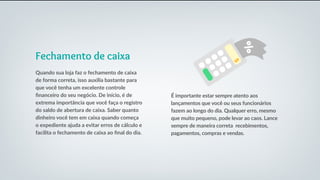 Fechamento de caixa
Quando sua loja faz o fechamento de caixa
de forma correta, isso auxilia bastante para
que você tenha um excelente controle
financeiro do seu negócio. De início, é de
extrema importância que você faça o registro
do saldo de abertura de caixa. Saber quanto
dinheiro você tem em caixa quando começa
o expediente ajuda a evitar erros de cálculo e
facilita o fechamento de caixa ao final do dia.
É importante estar sempre atento aos
lançamentos que você ou seus funcionários
fazem ao longo do dia. Qualquer erro, mesmo
que muito pequeno, pode levar ao caos. Lance
sempre de maneira correta recebimentos,
pagamentos, compras e vendas.
 