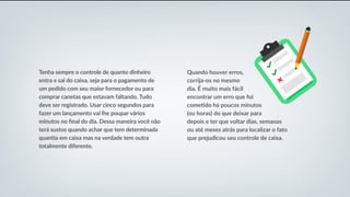 Tenha sempre o controle de quanto dinheiro
entra e sai do caixa, seja para o pagamento de
um pedido com seu maior fornecedor ou para
comprar canetas que estavam faltando. Tudo
deve ser registrado. Usar cinco segundos para
fazer um lançamento vai lhe poupar vários
minutos no final do dia. Dessa maneira você não
terá sustos quando achar que tem determinada
quantia em caixa mas na verdade tem outra
totalmente diferente.
Quando houver erros,
corrija-os no mesmo
dia. É muito mais fácil
encontrar um erro que foi
cometido há poucos minutos
(ou horas) do que deixar para
depois e ter que voltar dias, semanas
ou até meses atrás para localizar o fato
que prejudicou seu controle de caixa.
 