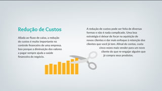 Redução de Custos
Aliada ao fluxo de caixa, a redução
de custos é muito importante no
controle financeiro de uma empresa.
Isso porque a diminuição dos valores
a pagar sempre ajuda a saúde
financeira do negócio.
A redução de custos pode ser feita de diversas
formas e não é nada complicado. Uma boa
estratégia é deixar de focar na aquisição de
novos clientes e dar mais enfoque à retenção dos
clientes que você já tem. Afinal de contas, custa
cinco vezes mais vender para um novo
cliente do que re-engajar alguém que
já compra seus produtos.
 