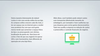 Outra maneira interessante de reduzir
custos é criar uma versão online da sua loja.
As compras online crescem cada dia mais, e
ter um espaço seu na internet para a vender
seus produtos faz com que você gaste
menos tendo que aumentar o espaço físico
da loja e se preocupando com vitrines,
localização do ponto etc. Sem levar em
conta o fato de que seu negócio irá operar
24h e sem funcionários, bem diferente da
operação em uma loja física.
Além disso, você também pode reduzir custos
com transportes (diminuindo tamanho de
embalagens, por exemplo) e fazer auditorias nas
suas despesas para cortar gastos desnecessários.
Tudo isso auxilia a empresa na redução de custos
e potencializa o controle financeiro do negócio.
 
