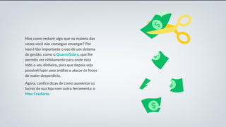 Mas como reduzir algo que na maioria das
vezes você não consegue enxergar? Por
isso é tão importante o uso de um sistema
de gestão, como o QuantoSobra, que lhe
permite ver nitidamente para onde está
indo o seu dinheiro, para que depois seja
possível fazer uma análise e atacar os focos
de maior desperdício.
Agora, confira dicas de como aumentar os
lucros de sua loja com outra ferramenta: o
Meu Crediário.
 