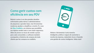 Como gerir custos com
eficiência em seu PDV
Reduzir custos é um dos grandes desafios
enfrentados pelos donos e administradores
de pequenas e grandes lojas, mas ferramentas
modernas ajudam a simplificar a tarefa. É o caso
do Meu Crediário, um sistema que possibilita
aos lojistas vender mais e com maior segurança.
Além de prever os riscos de vender a prazo
para cada consumidor, o software também
acompanha o histórico de compras de todo
cliente que faz compras no crediário.
Adotar a ferramenta é uma maneira
inteligente, prática e segura de aumentar a
receita da empresa, reduzindo riscos e fazendo
uma gestão de custos inteligente. Saiba mais!
 