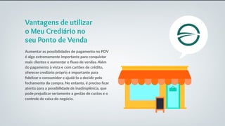 Vantagens de utilizar
o Meu Crediário no
seu Ponto de Venda
Aumentar as possibilidades de pagamento no PDV
é algo extremamente importante para conquistar
mais clientes e aumentar o fluxo de vendas. Além
do pagamento à vista e com cartões de crédito,
oferecer crediário próprio é importante para
fidelizar o consumidor e ajudá-lo a decidir pelo
fechamento da compra. No entanto, é preciso ficar
atento para a possibilidade de inadimplência, que
pode prejudicar seriamente a gestão de custos e o
controle do caixa do negócio.
 