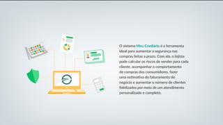 O sistema Meu Crediário é a ferramenta
ideal para aumentar a segurança nas
compras feitas a prazo. Com ela, o lojista
pode calcular os riscos de vender para cada
cliente, acompanhar o comportamento
de compras dos consumidores, fazer
uma estimativa do faturamento do
negócio e aumentar o número de clientes
fidelizados por meio de um atendimento
personalizado e completo.
 
