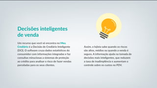 Decisões inteligentes
de venda
Um recurso que você só encontra no Meu
Crediário é a Decisão de Crediário Inteligente
(DCI). O software cruza dados estatísticos do
consumidor com informações integradas e faz
consultas minuciosas a sistemas de proteção
ao crédito para analisar o risco de fazer vendas
parceladas para os seus clientes.
Assim, o lojista sabe quando os riscos
são altos, médios ou quando a venda é
segura. A informação ajuda na tomada de
decisões mais inteligentes, que reduzem
a taxa de inadimplência e aumentam o
controle sobre os custos no PDV.
 