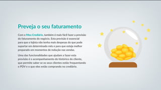 Preveja o seu faturamento
Com o Meu Crediário, também é mais fácil fazer a previsão
do faturamento do negócio. Esta previsão é essencial
para que o lojista não tenha mais despesas do que pode
suportar em determinado mês e para que esteja melhor
preparado em momentos de redução nas vendas.
Uma das funcionalidades que ajudam a fazer esta
previsão é o acompanhamento do histórico do cliente,
que permite saber se os seus clientes estão frequentando
o PDV e o que eles estão comprando no crediário.
 