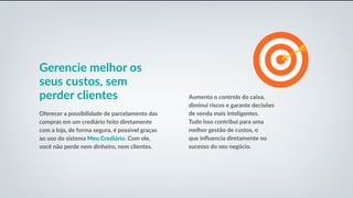 Gerencie melhor os
seus custos, sem
perder clientes
Oferecer a possibilidade de parcelamento das
compras em um crediário feito diretamente
com a loja, de forma segura, é possível graças
ao uso do sistema Meu Crediário. Com ele,
você não perde nem dinheiro, nem clientes.
Aumenta o controle do caixa,
diminui riscos e garante decisões
de venda mais inteligentes.
Tudo isso contribui para uma
melhor gestão de custos, o
que influencia diretamente no
sucesso do seu negócio.
 