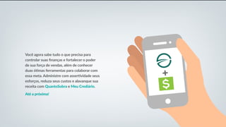 Você agora sabe tudo o que precisa para
controlar suas finanças e fortalecer o poder
de sua força de vendas, além de conhecer
duas ótimas ferramentas para colaborar com
essa meta. Administre com assertividade seus
esforços, reduza seus custos e alavanque sua
receita com QuantoSobra e Meu Crediário.
Até a próxima!
 