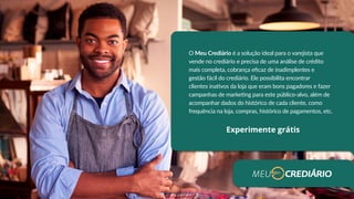 O Meu Crediário é a solução ideal para o varejista que
vende no crediário e precisa de uma análise de crédito
mais completa, cobrança eficaz de inadimplentes e
gestão fácil do crediário. Ele possibilita encontrar
clientes inativos da loja que eram bons pagadores e fazer
campanhas de marketing para este público-alvo, além de
acompanhar dados do histórico de cada cliente, como
frequência na loja, compras, histórico de pagamentos, etc.
Experimente grátis
 