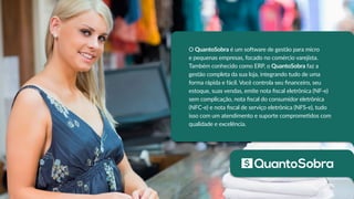 O QuantoSobra é um software de gestão para micro
e pequenas empresas, focado no comércio varejista.
Também conhecido como ERP, o QuantoSobra faz a
gestão completa da sua loja, integrando tudo de uma
forma rápida e fácil. Você controla seu financeiro, seu
estoque, suas vendas, emite nota fiscal eletrônica (NF-e)
sem complicação, nota fiscal do consumidor eletrônica
(NFC-e) e nota fiscal de serviço eletrônica (NFS-e), tudo
isso com um atendimento e suporte comprometidos com
qualidade e excelência.
 