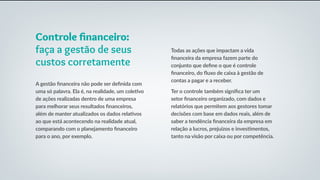 Todas as ações que impactam a vida
financeira da empresa fazem parte do
conjunto que define o que é controle
financeiro, do fluxo de caixa à gestão de
contas a pagar e a receber.
Ter o controle também significa ter um
setor financeiro organizado, com dados e
relatórios que permitem aos gestores tomar
decisões com base em dados reais, além de
saber a tendência financeira da empresa em
relação a lucros, prejuízos e investimentos,
tanto na visão por caixa ou por competência.
Controle financeiro:
faça a gestão de seus
custos corretamente
A gestão financeira não pode ser definida com
uma só palavra. Ela é, na realidade, um coletivo
de ações realizadas dentro de uma empresa
para melhorar seus resultados financeiros,
além de manter atualizados os dados relativos
ao que está acontecendo na realidade atual,
comparando com o planejamento financeiro
para o ano, por exemplo.
 