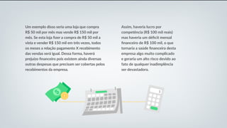 Um exemplo disso seria uma loja que compra
R$ 50 mil por mês mas vende R$ 150 mil por
mês. Se esta loja fizer a compra de R$ 50 mil a
vista e vender R$ 150 mil em três vezes, todos
os meses a relação pagamento X recebimento
das vendas será igual. Dessa forma, haverá
prejuízo financeiro pois existem ainda diversas
outras despesas que precisam ser cobertas pelos
recebimentos da empresa.
Assim, haveria lucro por
competência (R$ 100 mil reais)
mas haveria um déficit mensal
financeiro de R$ 100 mil, o que
tornaria a saúde financeira desta
empresa algo muito complicado
e geraria um alto risco devido ao
fato de qualquer inadimplência
ser devastadora.
 