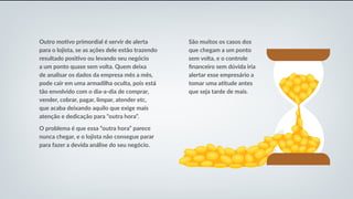 São muitos os casos dos
que chegam a um ponto
sem volta, e o controle
financeiro sem dúvida iria
alertar esse empresário a
tomar uma atitude antes
que seja tarde de mais.
Outro motivo primordial é servir de alerta
para o lojista, se as ações dele estão trazendo
resultado positivo ou levando seu negócio
a um ponto quase sem volta. Quem deixa
de analisar os dados da empresa mês a mês,
pode cair em uma armadilha oculta, pois está
tão envolvido com o dia-a-dia de comprar,
vender, cobrar, pagar, limpar, atender etc,
que acaba deixando aquilo que exige mais
atenção e dedicação para “outra hora”.
O problema é que essa “outra hora” parece
nunca chegar, e o lojista não consegue parar
para fazer a devida análise do seu negócio.
 