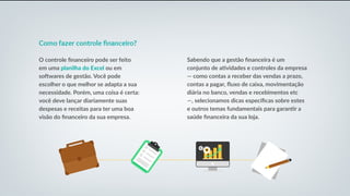 Como fazer controle financeiro?
O controle financeiro pode ser feito
em uma planilha do Excel ou em
softwares de gestão. Você pode
escolher o que melhor se adapta a sua
necessidade. Porém, uma coisa é certa:
você deve lançar diariamente suas
despesas e receitas para ter uma boa
visão do financeiro da sua empresa.
Sabendo que a gestão financeira é um
conjunto de atividades e controles da empresa
— como contas a receber das vendas a prazo,
contas a pagar, fluxo de caixa, movimentação
diária no banco, vendas e recebimentos etc
—, selecionamos dicas específicas sobre estes
e outros temas fundamentais para garantir a
saúde financeira da sua loja.
 