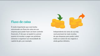 Fluxo de caixa
É muito importante que você tenha
estruturado um fluxo de caixa em sua
empresa para poder fazer um bom controle
financeiro. É ele que vai ajudá-lo a prever
quanto irá receber e pagar nas próximas
semanas e organizar sua necessidade de
capital de giro, por exemplo.
Independente do ramo da sua loja,
você precisará ter mais receitas
do que despesas para poder cobrir
todos os custos do seu negócio e
ainda ganhar dinheiro.
 