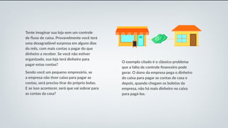 Tente imaginar sua loja sem um controle
de fluxo de caixa. Provavelmente você terá
uma desagradável surpresa em alguns dias
do mês, com mais contas a pagar do que
dinheiro a receber. Se você não estiver
organizado, sua loja terá dinheiro para
pagar estas contas?
Sendo você um pequeno empresário, se
a empresa não tiver caixa para pagar as
contas, será preciso tirar do próprio bolso.
E se isso acontecer, será que vai sobrar para
as contas da casa?
O exemplo citado é o clássico problema
que a falta de controle financeiro pode
gerar. O dono da empresa pega o dinheiro
do caixa para pagar as contas de casa e
depois, quando chegam os boletos da
empresa, não há mais dinheiro no caixa
para pagá-los.
 