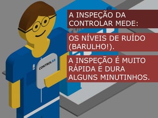 A INSPEÇÃO DA CONTROLAR MEDE:OS NÍVEIS DE RUÍDO(BARULHO!).A INSPEÇÃO É MUITO RÁPIDA E DURA ALGUNS MINUTINHOS.