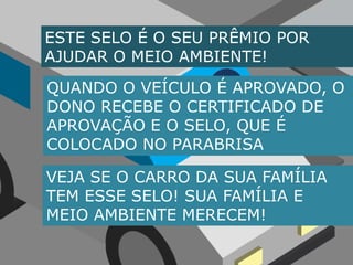 ESTE SELO É O SEU PRÊMIO POR AJUDAR O MEIO AMBIENTE!AQUANDO O VEÍCULO É APROVADO, O DONO RECEBE O CERTIFICADO DE APROVAÇÃO E O SELO, QUE É COLOCADO NO PARABRISAVEJA SE O CARRO DA SUA FAMÍLIATEM ESSE SELO! SUA FAMÍLIA E MEIO AMBIENTE MERECEM!