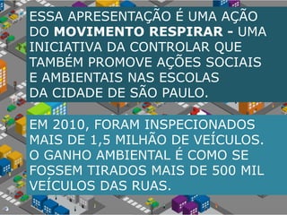 ESSA APRESENTAÇÃO É UMA AÇÃODO MOVIMENTO RESPIRAR - UMA INICIATIVA DA CONTROLAR QUE TAMBÉM PROMOVE AÇÕES SOCIAIS E AMBIENTAIS NAS ESCOLAS DA CIDADE DE SÃO PAULO.EM 2010, FORAM INSPECIONADOS MAIS DE 1,5 MILHÃO DE VEÍCULOS. O GANHO AMBIENTAL É COMO SE FOSSEM TIRADOS MAIS DE 500 MIL VEÍCULOS DAS RUAS.