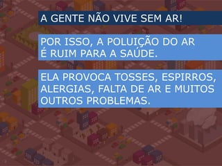 A GENTE NÃO VIVE SEM AR!POR ISSO, A POLUIÇÃO DO AR É RUIM PARA A SAÚDE.ELA PROVOCA TOSSES, ESPIRROS, ALERGIAS, FALTA DE AR E MUITOS OUTROS PROBLEMAS.