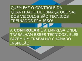 QUEM FAZ O CONTROLE DA QUANTIDADE DE FUMAÇA QUE SAI DOS VEÍCULOS SÃO TÉCNICOS TREINADOS PRA ISSO!A CONTROLAR É A EMPRESA ONDE TRABALHAM ESSES TÉCNICOS. ELES FAZEM UM TRABALHO CHAMADO INSPEÇÃO.