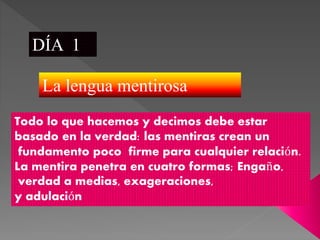 DÍA 1
La lengua mentirosa
Todo lo que hacemos y decimos debe estar
basado en la verdad: las mentiras crean un
fundamento poco firme para cualquier relación.
La mentira penetra en cuatro formas; Engaño,
verdad a medias, exageraciones,
y adulación
 