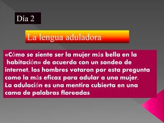 Día 2
La lengua aduladora
«Cómo se siente ser la mujer más bella en la
habitación» de acuerdo con un sondeo de
internet, los hombres votaron por esta pregunta
como la más eficaz para adular a una mujer.
La adulación es una mentira cubierta en una
cama de palabras floreadas
 