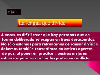 DÍA 5
La lengua que divide
A veces, es difícil creer que hay personas que de
forma deliberada se ocupan en traes desacuerdos.
No sólo estamos para refrenarnos de causar división
debemos también convertirnos en activos agentes
de paz, al poner en practica nuestros mejores
esfuerzos para reconciliar las partes en conflicto
 