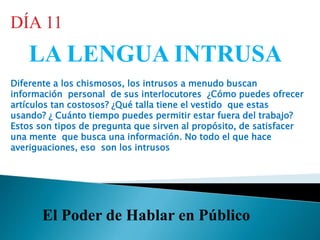 El Poder de Hablar en Público
LA LENGUA INTRUSA
DÍA 11
Diferente a los chismosos, los intrusos a menudo buscan
información personal de sus interlocutores ¿Cómo puedes ofrecer
artículos tan costosos? ¿Qué talla tiene el vestido que estas
usando? ¿ Cuánto tiempo puedes permitir estar fuera del trabajo?
Estos son tipos de pregunta que sirven al propósito, de satisfacer
una mente que busca una información. No todo el que hace
averiguaciones, eso son los intrusos
 